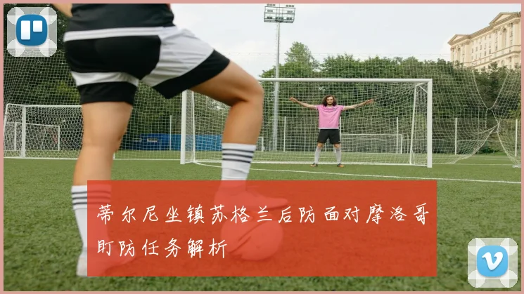 蒂尔尼坐镇苏格兰后防面对摩洛哥盯防任务解析