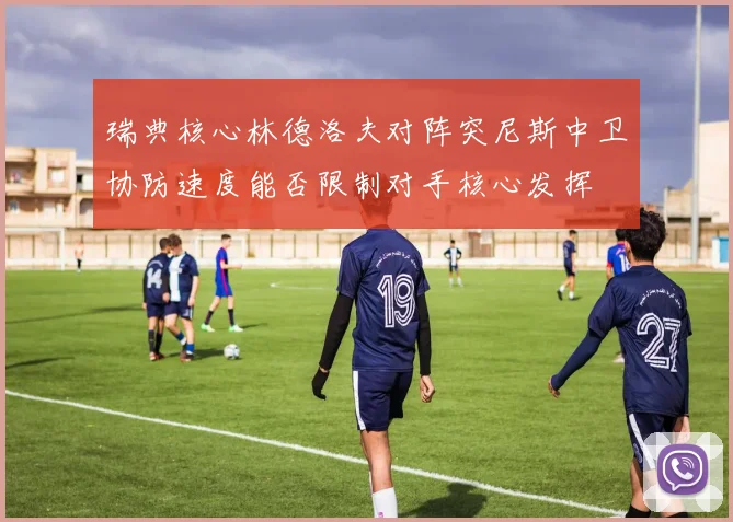 瑞典核心林德洛夫对阵突尼斯中卫协防速度能否限制对手核心发挥