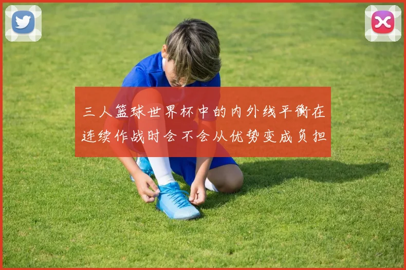 三人篮球世界杯中的内外线平衡在连续作战时会不会从优势变成负担